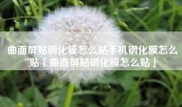 曲面屏贴钢化膜怎么贴手机钢化膜怎么贴「曲面屏贴钢化膜怎么贴」