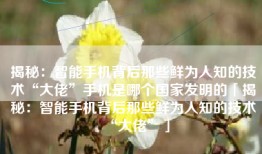揭秘：智能手机背后那些鲜为人知的技术“大佬”手机是哪个国家发明的「揭秘：智能手机背后那些鲜为人知的技术“大佬”」