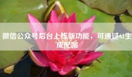 微信公众号后台上线新功能，可通过AI生成配图