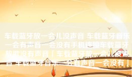 车载蓝牙放一会儿没声音 车载蓝牙音乐一会有声音一会没有手机连接车载蓝牙放歌没有声音「车载蓝牙放一会儿没声音 车载蓝牙音乐一会有声音一会没有」