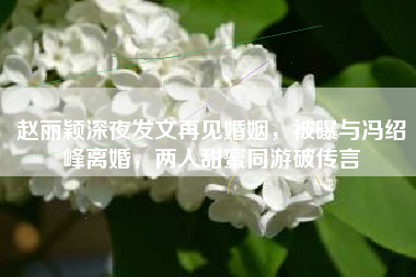 赵丽颖深夜发文再见婚姻，被曝与冯绍峰离婚，两人甜蜜同游破传言