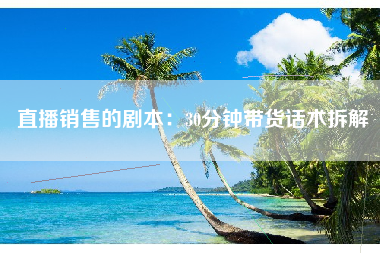 直播销售的剧本：30分钟带货话术拆解