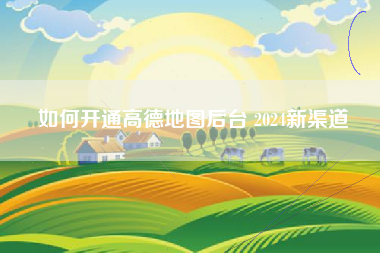 如何开通高德地图后台 2024新渠道